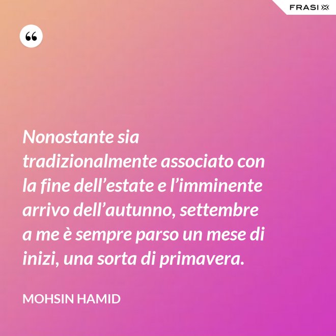 Nonostante sia tradizionalmente associato con la fine dell’estate e l’imminente arrivo dell’autunno, settembre a me è sempre parso un mese di inizi, una sorta di primavera. - Mohsin Hamid