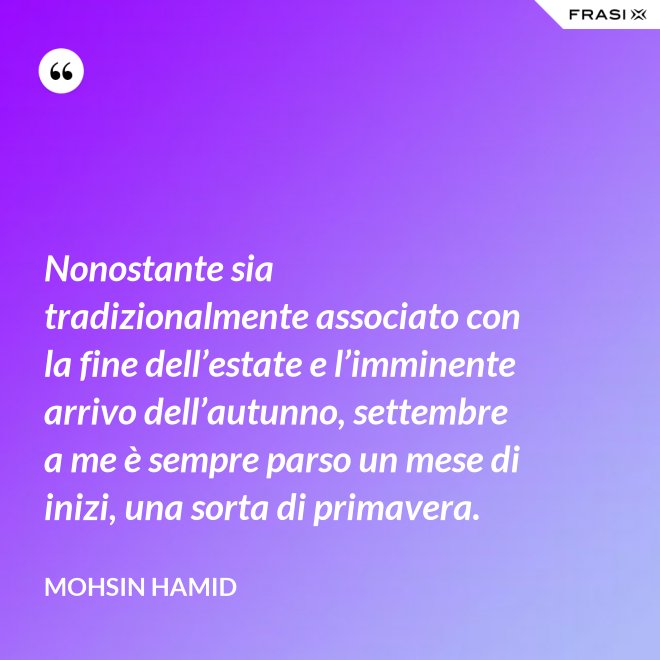 Nonostante sia tradizionalmente associato con la fine dell’estate e l’imminente arrivo dell’autunno, settembre a me è sempre parso un mese di inizi, una sorta di primavera. - Mohsin Hamid