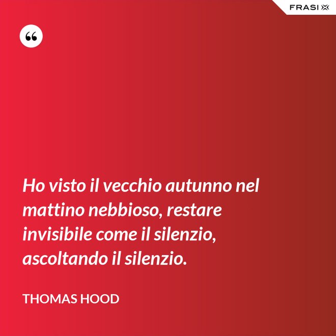 Ho visto il vecchio autunno nel mattino nebbioso, restare invisibile come il silenzio, ascoltando il silenzio. - Thomas Hood