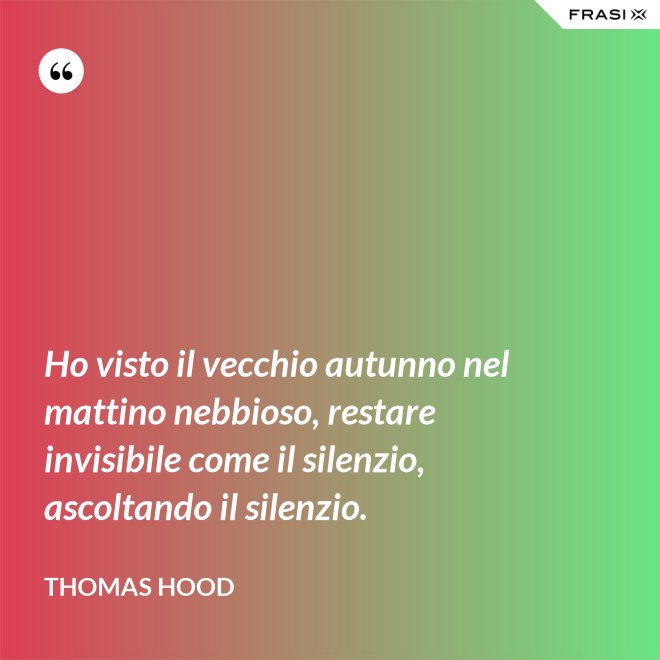 Ho visto il vecchio autunno nel mattino nebbioso, restare invisibile come il silenzio, ascoltando il silenzio. - Thomas Hood