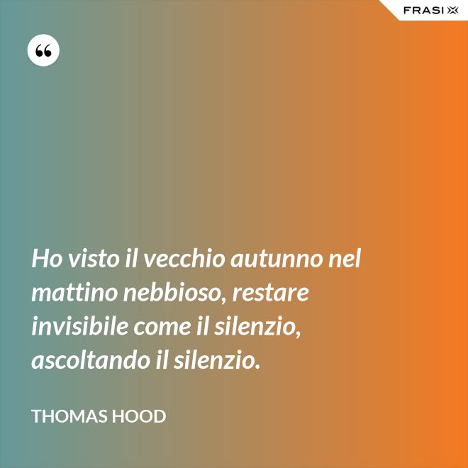 Ho visto il vecchio autunno nel mattino nebbioso, restare invisibile come il silenzio, ascoltando il silenzio. - Thomas Hood