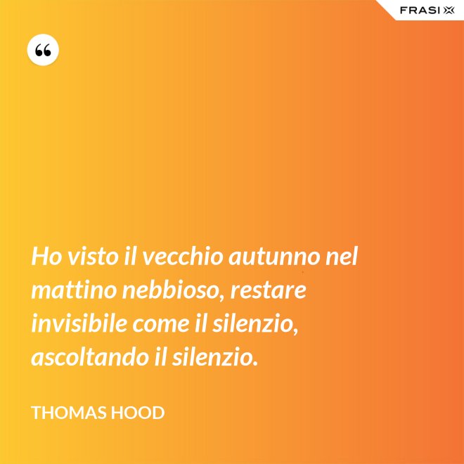 Ho visto il vecchio autunno nel mattino nebbioso, restare invisibile come il silenzio, ascoltando il silenzio. - Thomas Hood