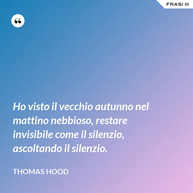 Ho visto il vecchio autunno nel mattino nebbioso, restare invisibile come il silenzio, ascoltando il silenzio. - Thomas Hood