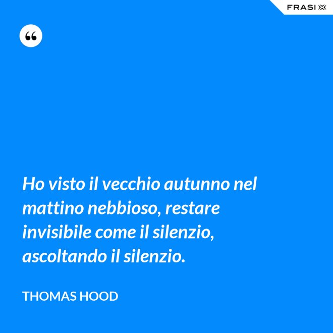 Ho visto il vecchio autunno nel mattino nebbioso, restare invisibile come il silenzio, ascoltando il silenzio. - Thomas Hood