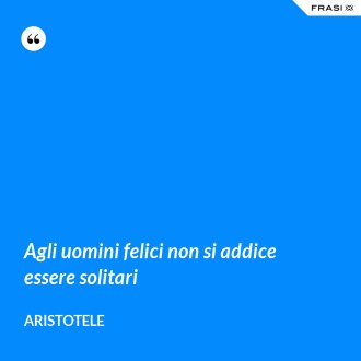 Agli uomini felici non si addice essere solitari - Aristotele