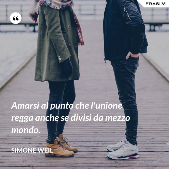 Amarsi al punto che l'unione regga anche se divisi da mezzo mondo. - Simone Weil