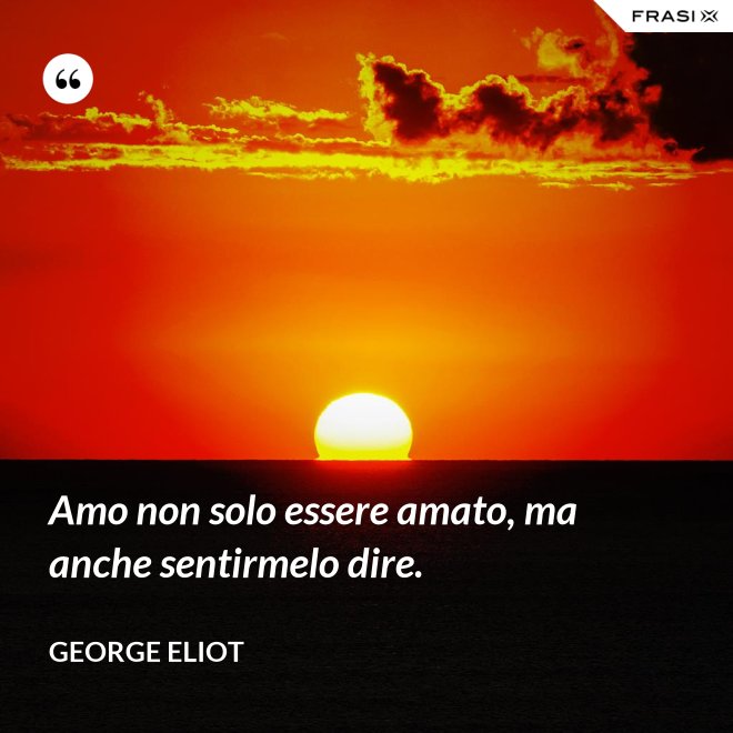 Amo non solo essere amato, ma anche sentirmelo dire. - George Eliot