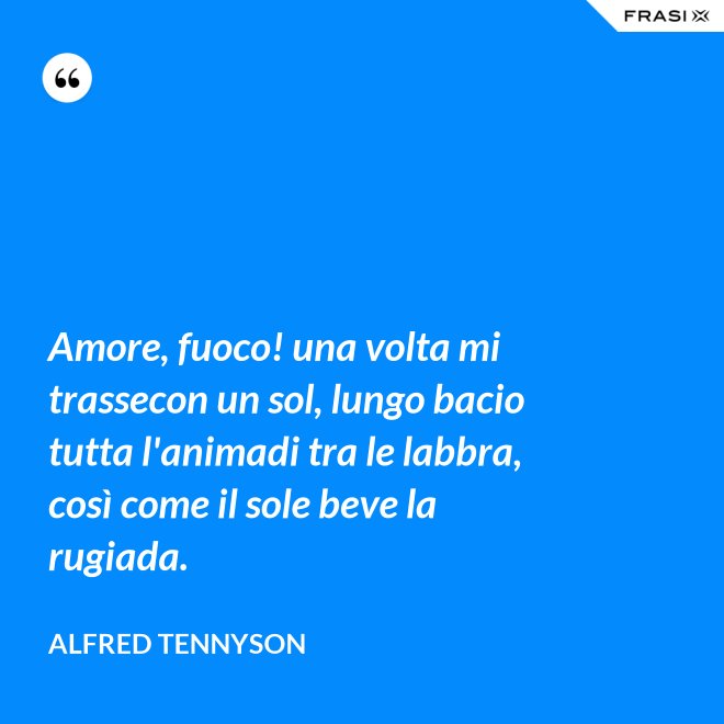 Amore, fuoco! una volta mi trassecon un sol, lungo bacio tutta l'animadi tra le labbra, così come il sole beve la rugiada. - Alfred Tennyson