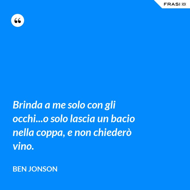 Brinda a me solo con gli occhi...o solo lascia un bacio nella coppa, e non chiederò vino. - Ben Jonson