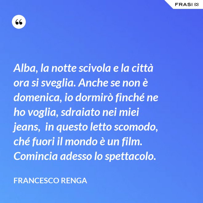 Alba, la notte scivola e la città ora si sveglia. Anche se non è domenica, io dormirò finché ne ho voglia, sdraiato nei miei jeans,  in questo letto scomodo, ché fuori il mondo è un film. Comincia adesso lo spettacolo. - Francesco Renga