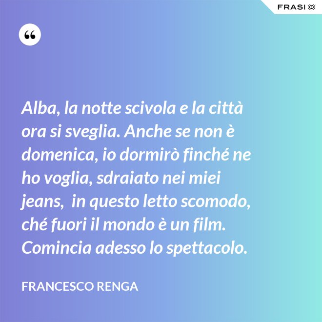 Alba, la notte scivola e la città ora si sveglia. Anche se non è domenica, io dormirò finché ne ho voglia, sdraiato nei miei jeans,  in questo letto scomodo, ché fuori il mondo è un film. Comincia adesso lo spettacolo. - Francesco Renga