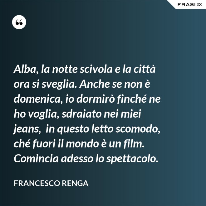 Alba, la notte scivola e la città ora si sveglia. Anche se non è domenica, io dormirò finché ne ho voglia, sdraiato nei miei jeans,  in questo letto scomodo, ché fuori il mondo è un film. Comincia adesso lo spettacolo. - Francesco Renga