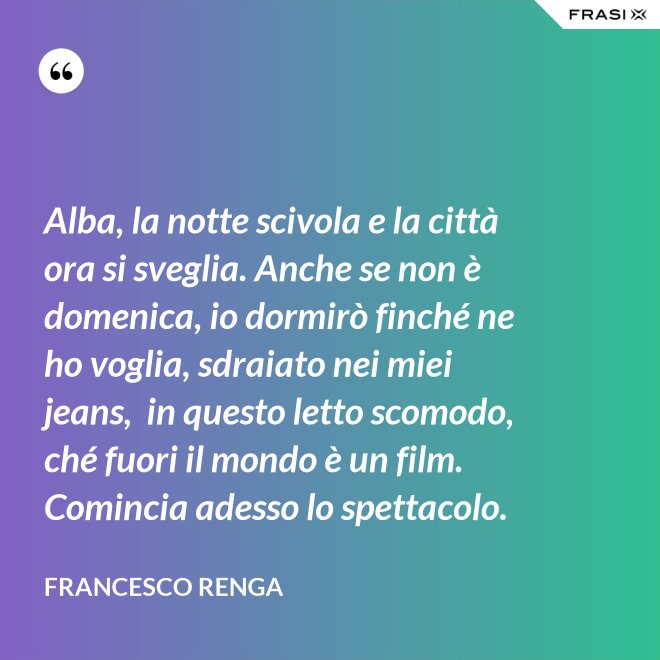 Alba, la notte scivola e la città ora si sveglia. Anche se non è domenica, io dormirò finché ne ho voglia, sdraiato nei miei jeans,  in questo letto scomodo, ché fuori il mondo è un film. Comincia adesso lo spettacolo. - Francesco Renga