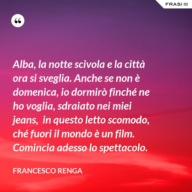 Alba, la notte scivola e la città ora si sveglia. Anche se non è domenica, io dormirò finché ne ho voglia, sdraiato nei miei jeans,  in questo letto scomodo, ché fuori il mondo è un film. Comincia adesso lo spettacolo. - Francesco Renga