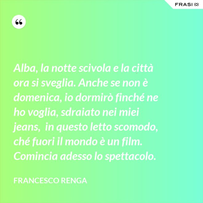 Alba, la notte scivola e la città ora si sveglia. Anche se non è domenica, io dormirò finché ne ho voglia, sdraiato nei miei jeans,  in questo letto scomodo, ché fuori il mondo è un film. Comincia adesso lo spettacolo. - Francesco Renga