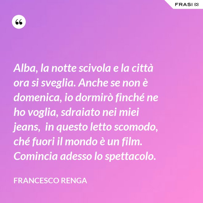 Alba, la notte scivola e la città ora si sveglia. Anche se non è domenica, io dormirò finché ne ho voglia, sdraiato nei miei jeans,  in questo letto scomodo, ché fuori il mondo è un film. Comincia adesso lo spettacolo. - Francesco Renga