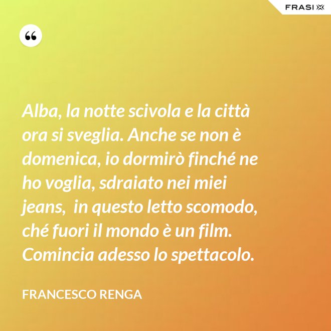 Alba, la notte scivola e la città ora si sveglia. Anche se non è domenica, io dormirò finché ne ho voglia, sdraiato nei miei jeans,  in questo letto scomodo, ché fuori il mondo è un film. Comincia adesso lo spettacolo. - Francesco Renga