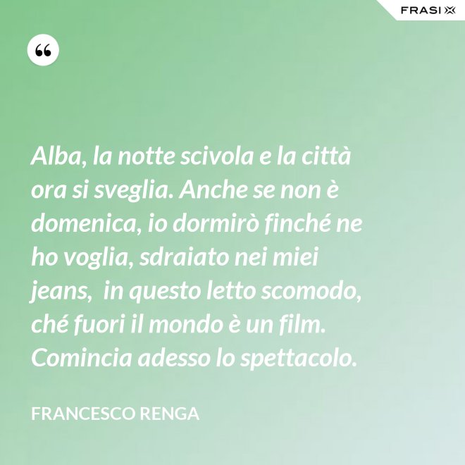 Alba, la notte scivola e la città ora si sveglia. Anche se non è domenica, io dormirò finché ne ho voglia, sdraiato nei miei jeans,  in questo letto scomodo, ché fuori il mondo è un film. Comincia adesso lo spettacolo. - Francesco Renga