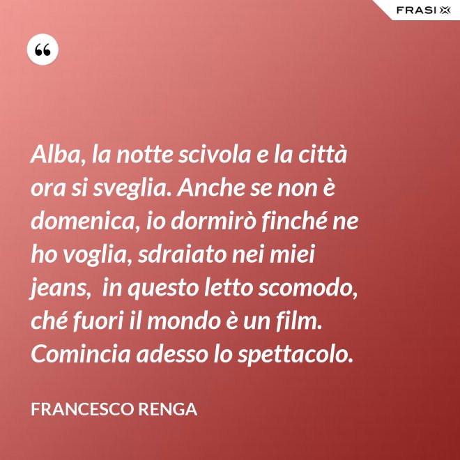 Alba, la notte scivola e la città ora si sveglia. Anche se non è domenica, io dormirò finché ne ho voglia, sdraiato nei miei jeans,  in questo letto scomodo, ché fuori il mondo è un film. Comincia adesso lo spettacolo. - Francesco Renga