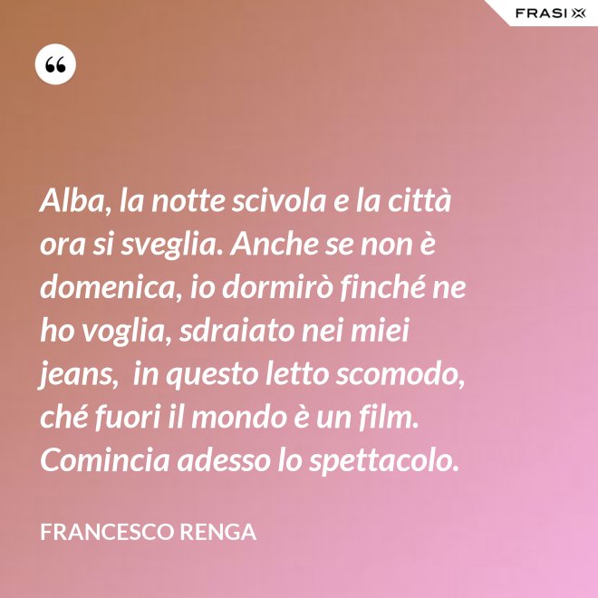 Alba, la notte scivola e la città ora si sveglia. Anche se non è domenica, io dormirò finché ne ho voglia, sdraiato nei miei jeans,  in questo letto scomodo, ché fuori il mondo è un film. Comincia adesso lo spettacolo. - Francesco Renga