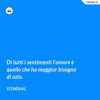 Di tutti i sentimenti l'amore è quello che ha maggior bisogno di ozio. - Stendhal