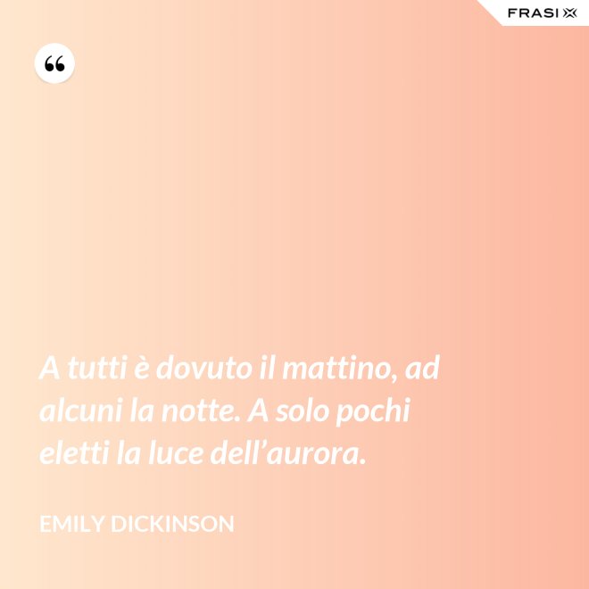 A tutti è dovuto il mattino, ad alcuni la notte. A solo pochi eletti la luce dell’aurora. - Emily Dickinson