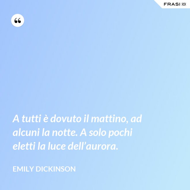 A tutti è dovuto il mattino, ad alcuni la notte. A solo pochi eletti la luce dell’aurora. - Emily Dickinson