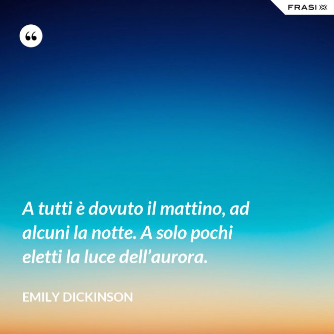 A tutti è dovuto il mattino, ad alcuni la notte. A solo pochi eletti la luce dell’aurora. - Emily Dickinson
