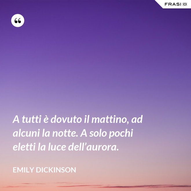 A tutti è dovuto il mattino, ad alcuni la notte. A solo pochi eletti la luce dell’aurora. - Emily Dickinson
