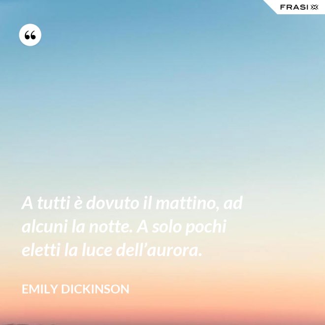 A tutti è dovuto il mattino, ad alcuni la notte. A solo pochi eletti la luce dell’aurora. - Emily Dickinson