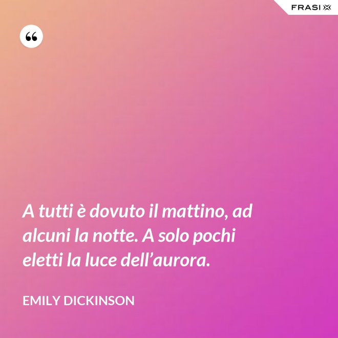 A tutti è dovuto il mattino, ad alcuni la notte. A solo pochi eletti la luce dell’aurora. - Emily Dickinson