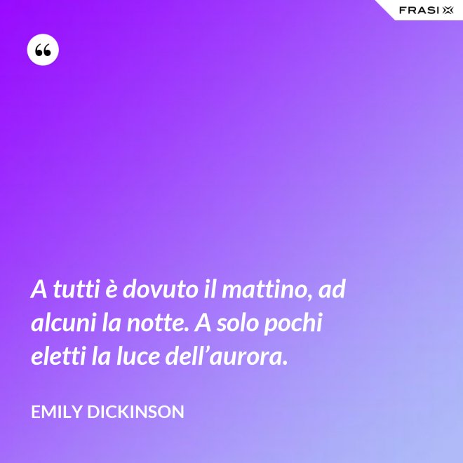 A tutti è dovuto il mattino, ad alcuni la notte. A solo pochi eletti la luce dell’aurora. - Emily Dickinson