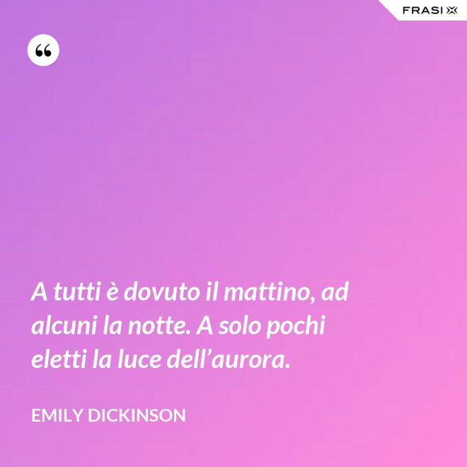 A tutti è dovuto il mattino, ad alcuni la notte. A solo pochi eletti la luce dell’aurora. - Emily Dickinson