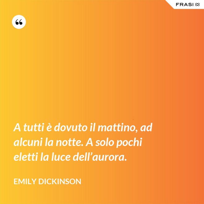 A tutti è dovuto il mattino, ad alcuni la notte. A solo pochi eletti la luce dell’aurora. - Emily Dickinson