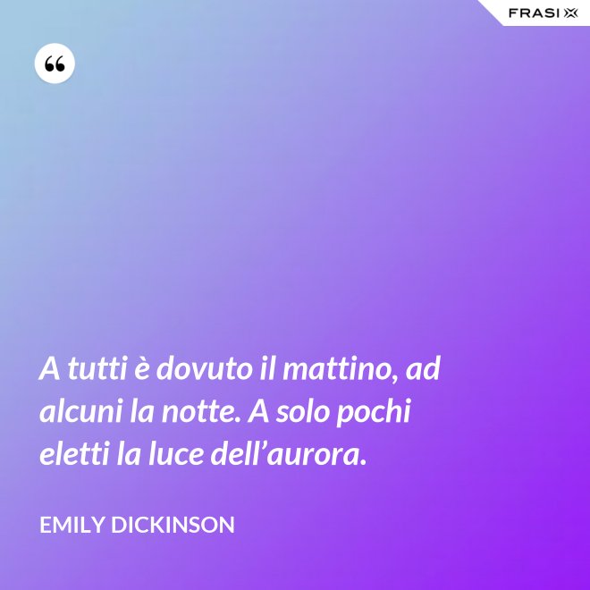 A tutti è dovuto il mattino, ad alcuni la notte. A solo pochi eletti la luce dell’aurora. - Emily Dickinson