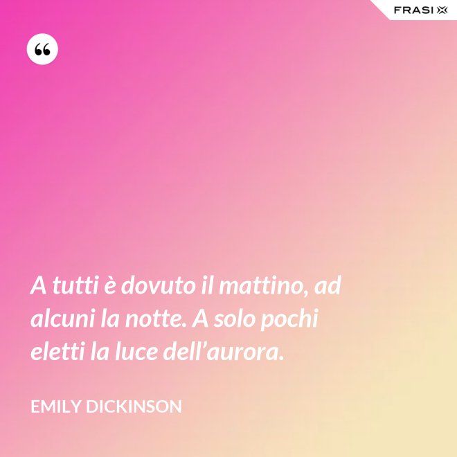 A tutti è dovuto il mattino, ad alcuni la notte. A solo pochi eletti la luce dell’aurora. - Emily Dickinson