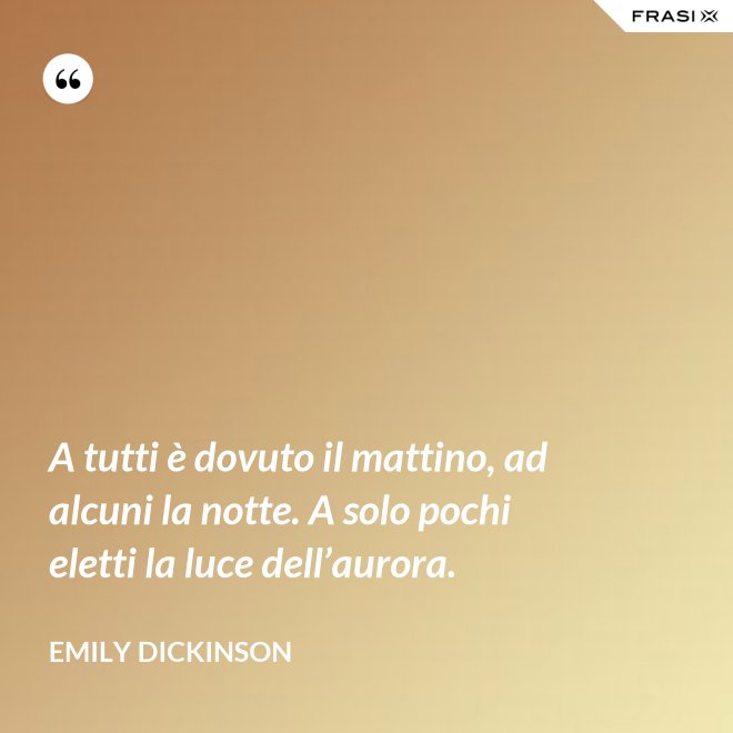 A tutti è dovuto il mattino, ad alcuni la notte. A solo pochi eletti la luce dell’aurora. - Emily Dickinson