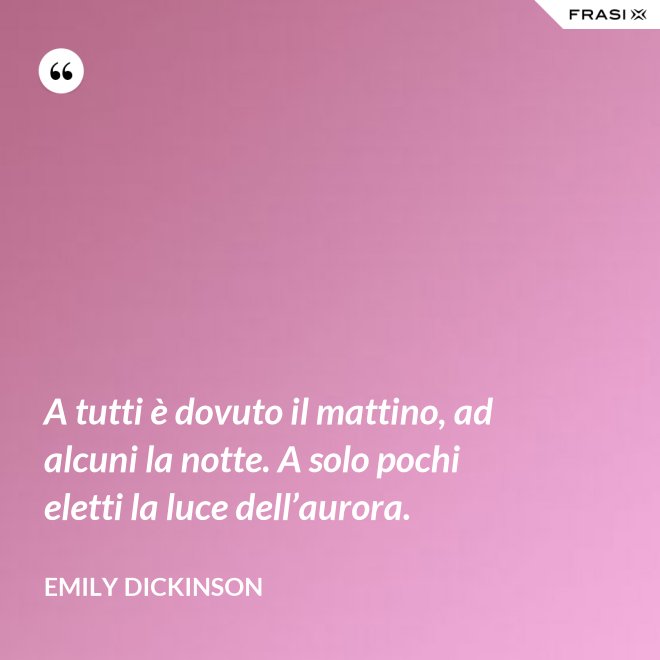 A tutti è dovuto il mattino, ad alcuni la notte. A solo pochi eletti la luce dell’aurora. - Emily Dickinson