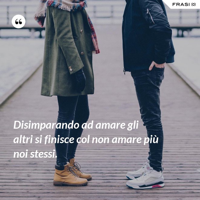 Disimparando ad amare gli altri si finisce col non amare più noi stessi. - Anonimo