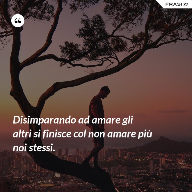Disimparando ad amare gli altri si finisce col non amare più noi stessi. - Anonimo