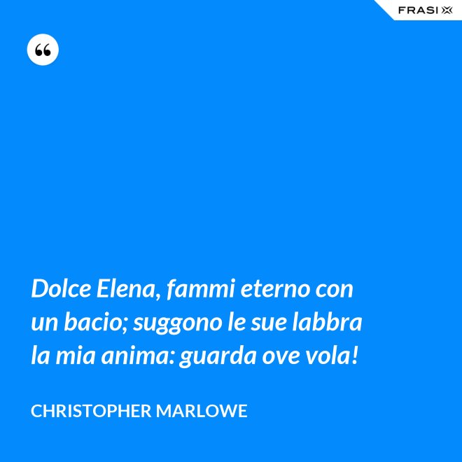 Dolce Elena, fammi eterno con un bacio; suggono le sue labbra la mia anima: guarda ove vola! - Christopher Marlowe