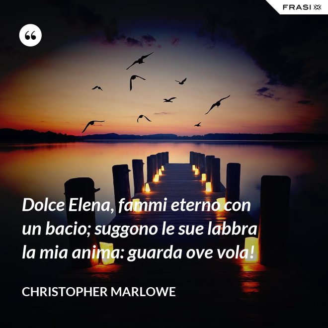 Dolce Elena, fammi eterno con un bacio; suggono le sue labbra la mia anima: guarda ove vola! - Christopher Marlowe