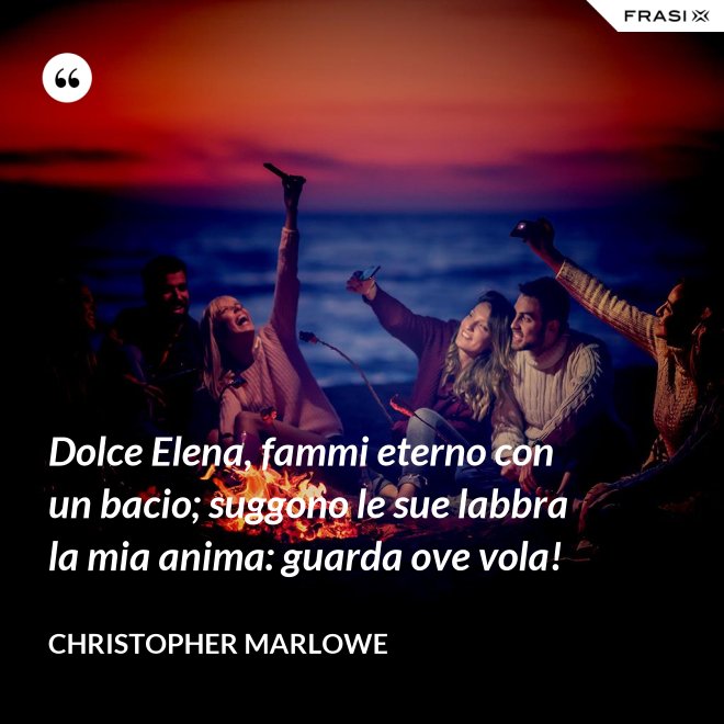 Dolce Elena, fammi eterno con un bacio; suggono le sue labbra la mia anima: guarda ove vola! - Christopher Marlowe