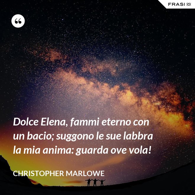 Dolce Elena, fammi eterno con un bacio; suggono le sue labbra la mia anima: guarda ove vola! - Christopher Marlowe