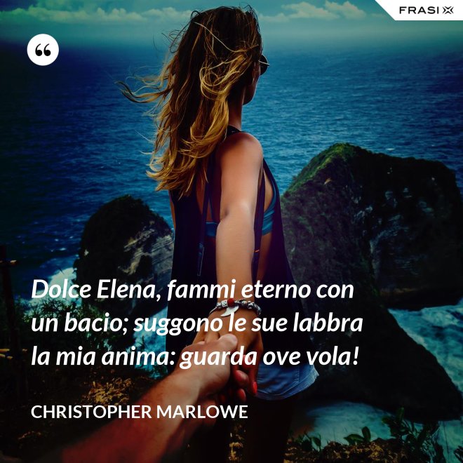 Dolce Elena, fammi eterno con un bacio; suggono le sue labbra la mia anima: guarda ove vola! - Christopher Marlowe