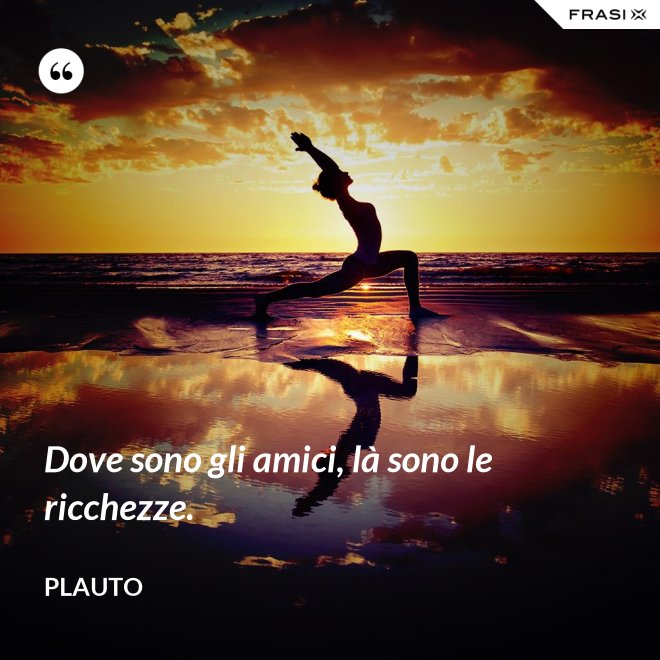 Dove sono gli amici, là sono le ricchezze. - Plauto