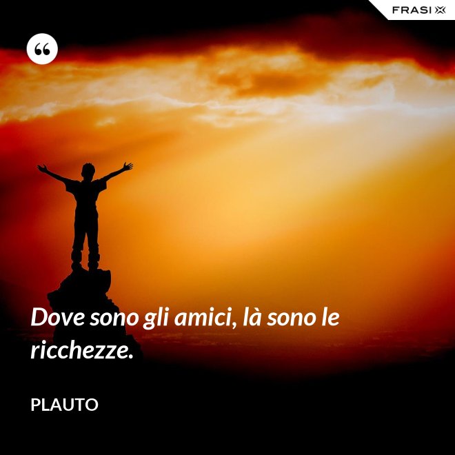 Dove sono gli amici, là sono le ricchezze. - Plauto