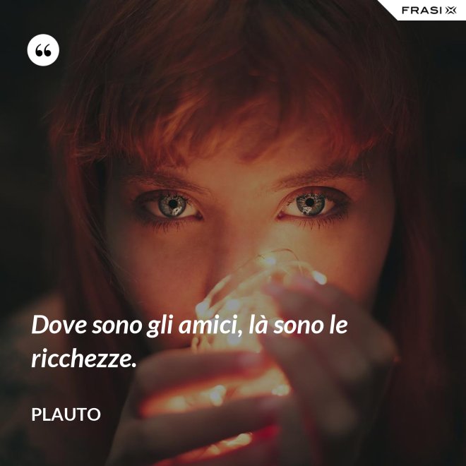 Dove sono gli amici, là sono le ricchezze. - Plauto