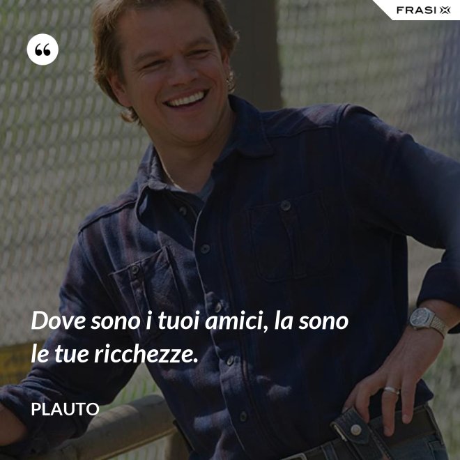 Dove sono i tuoi amici, la sono le tue ricchezze. - Plauto