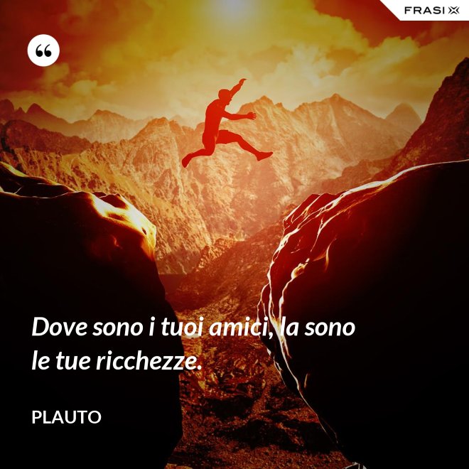 Dove sono i tuoi amici, la sono le tue ricchezze. - Plauto